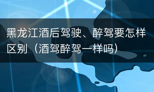 黑龙江酒后驾驶、醉驾要怎样区别（酒驾醉驾一样吗）