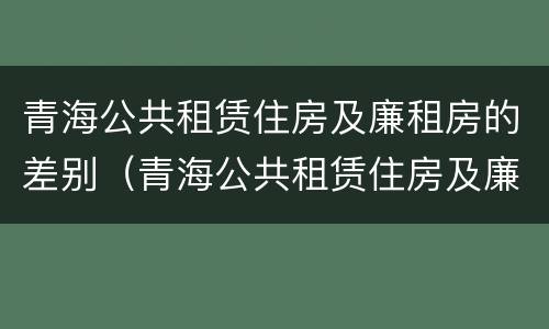 青海公共租赁住房及廉租房的差别（青海公共租赁住房及廉租房的差别是什么）