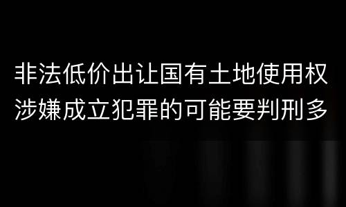 非法低价出让国有土地使用权涉嫌成立犯罪的可能要判刑多少年