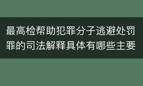最高检帮助犯罪分子逃避处罚罪的司法解释具体有哪些主要规定