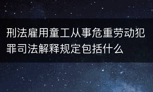 刑法雇用童工从事危重劳动犯罪司法解释规定包括什么