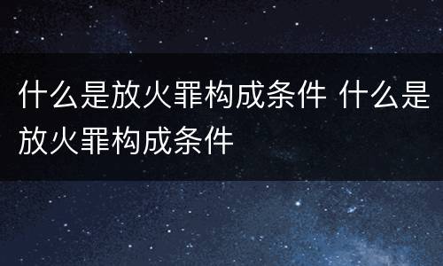 什么是放火罪构成条件 什么是放火罪构成条件