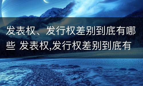 发表权、发行权差别到底有哪些 发表权,发行权差别到底有哪些原因