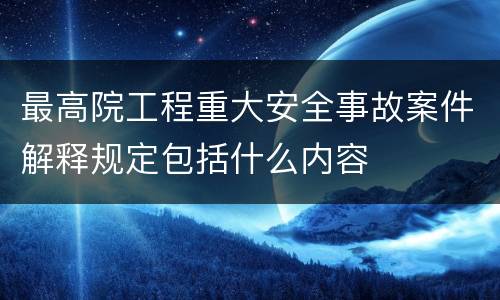 最高院工程重大安全事故案件解释规定包括什么内容