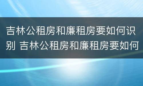 吉林公租房和廉租房要如何识别 吉林公租房和廉租房要如何识别呢