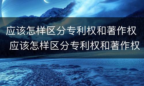 应该怎样区分专利权和著作权 应该怎样区分专利权和著作权证书