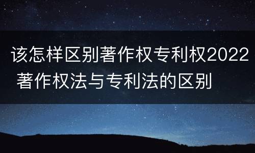 该怎样区别著作权专利权2022 著作权法与专利法的区别