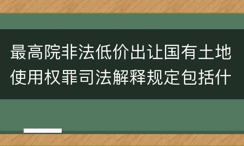 最高院非法低价出让国有土地使用权罪司法解释规定包括什么