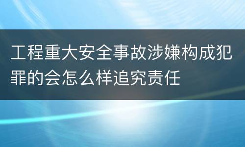 工程重大安全事故涉嫌构成犯罪的会怎么样追究责任