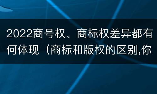 2022商号权、商标权差异都有何体现（商标和版权的区别,你知道多少?）