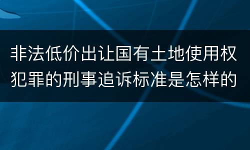 非法低价出让国有土地使用权犯罪的刑事追诉标准是怎样的