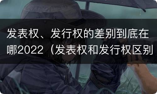 发表权、发行权的差别到底在哪2022（发表权和发行权区别）