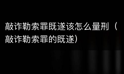 敲诈勒索罪既遂该怎么量刑（敲诈勒索罪的既遂）