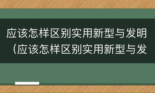 应该怎样区别实用新型与发明（应该怎样区别实用新型与发明型）