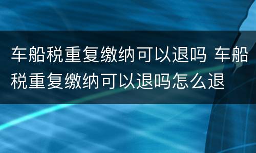 车船税重复缴纳可以退吗 车船税重复缴纳可以退吗怎么退