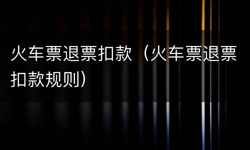 火车票退票扣款（火车票退票扣款规则）