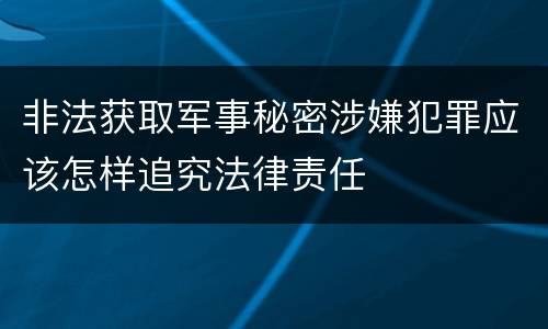 非法获取军事秘密涉嫌犯罪应该怎样追究法律责任