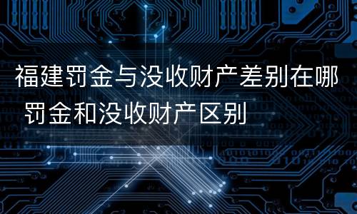 福建罚金与没收财产差别在哪 罚金和没收财产区别