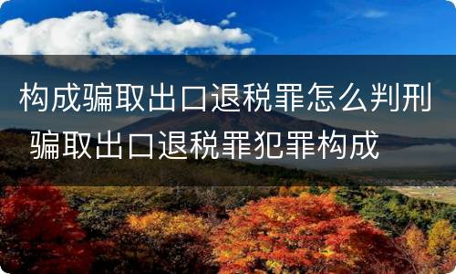 构成骗取出口退税罪怎么判刑 骗取出口退税罪犯罪构成