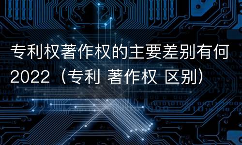 专利权著作权的主要差别有何2022（专利 著作权 区别）