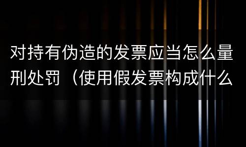 对持有伪造的发票应当怎么量刑处罚（使用假发票构成什么罪）