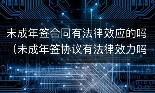 未成年签合同有法律效应的吗（未成年签协议有法律效力吗）