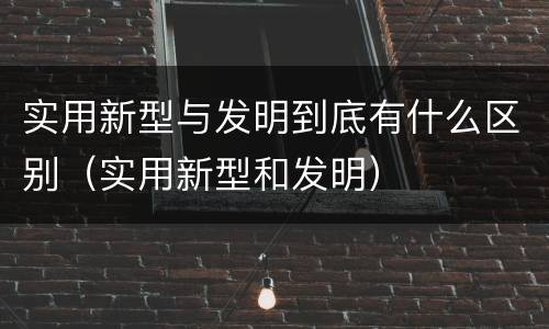 实用新型与发明到底有什么区别（实用新型和发明）