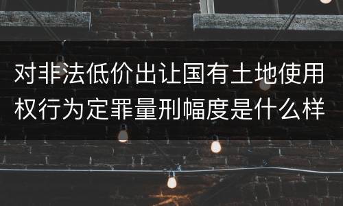 对非法低价出让国有土地使用权行为定罪量刑幅度是什么样
