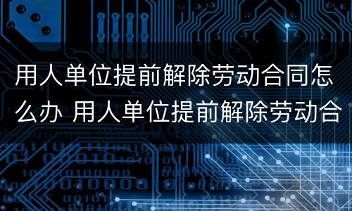 用人单位提前解除劳动合同怎么办 用人单位提前解除劳动合同怎么办