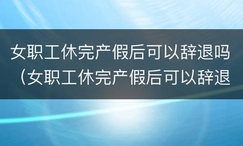 女职工休完产假后可以辞退吗（女职工休完产假后可以辞退吗怎么办）