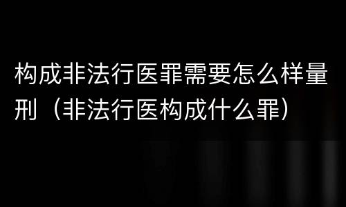 构成非法行医罪需要怎么样量刑（非法行医构成什么罪）