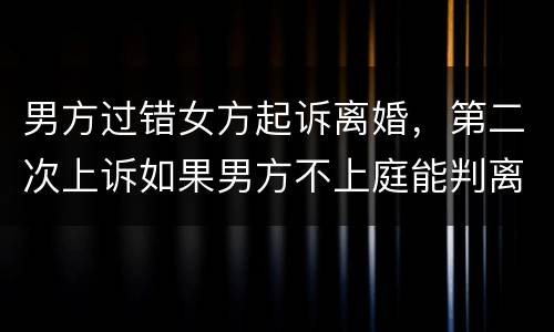 男方过错女方起诉离婚，第二次上诉如果男方不上庭能判离婚吗