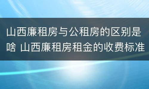 山西廉租房与公租房的区别是啥 山西廉租房租金的收费标准
