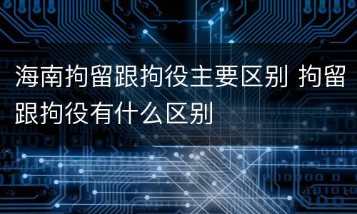 海南拘留跟拘役主要区别 拘留跟拘役有什么区别