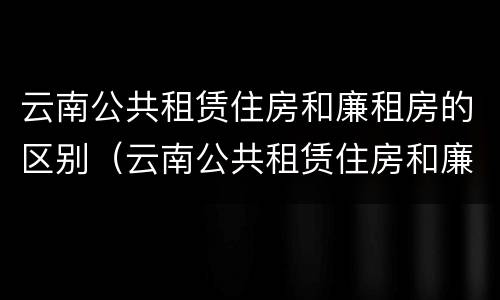 云南公共租赁住房和廉租房的区别（云南公共租赁住房和廉租房的区别在哪）