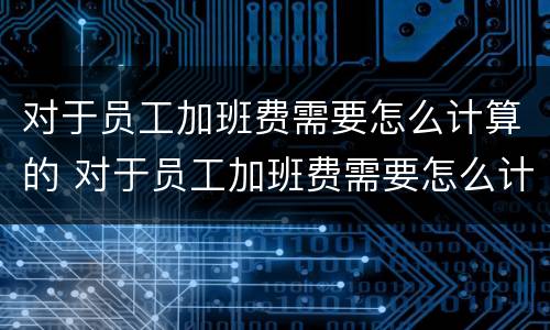 对于员工加班费需要怎么计算的 对于员工加班费需要怎么计算的工资
