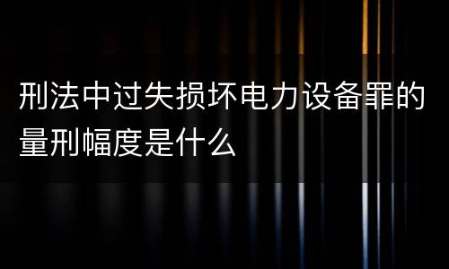 刑法中过失损坏电力设备罪的量刑幅度是什么