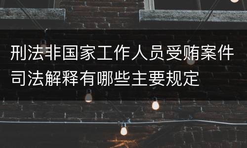 刑法非国家工作人员受贿案件司法解释有哪些主要规定