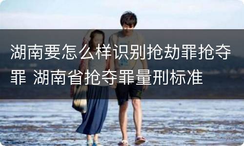 湖南要怎么样识别抢劫罪抢夺罪 湖南省抢夺罪量刑标准