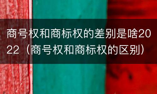 商号权和商标权的差别是啥2022（商号权和商标权的区别）