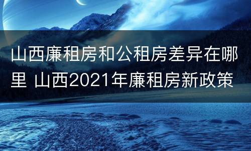 山西廉租房和公租房差异在哪里 山西2021年廉租房新政策