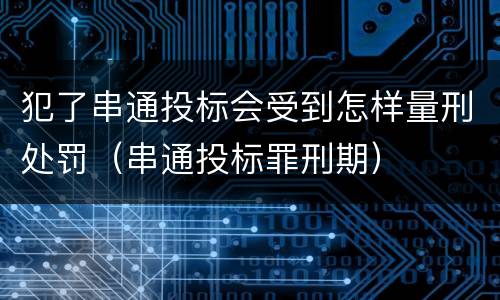 犯了串通投标会受到怎样量刑处罚（串通投标罪刑期）