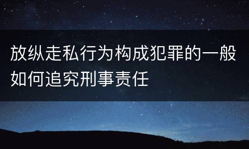 放纵走私行为构成犯罪的一般如何追究刑事责任