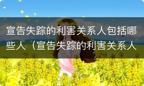 宣告失踪的利害关系人包括哪些人（宣告失踪的利害关系人包括哪些人员）