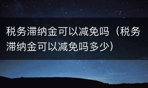 税务滞纳金可以减免吗（税务滞纳金可以减免吗多少）