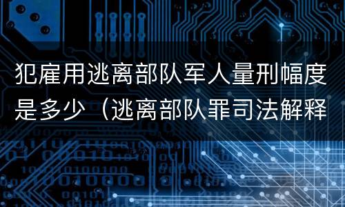 犯雇用逃离部队军人量刑幅度是多少（逃离部队罪司法解释）