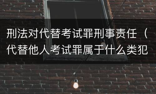 刑法对代替考试罪刑事责任（代替他人考试罪属于什么类犯罪）