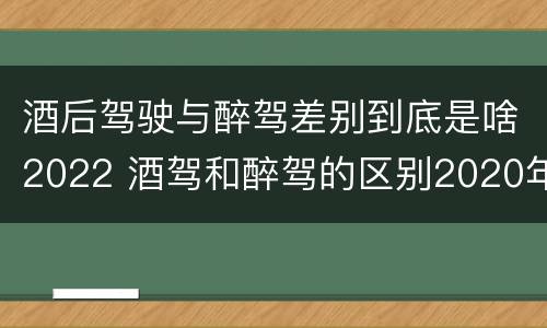 酒后驾驶与醉驾差别到底是啥2022 酒驾和醉驾的区别2020年