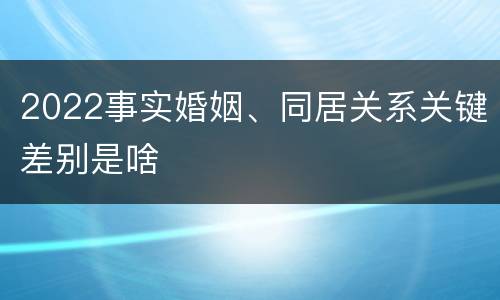2022事实婚姻、同居关系关键差别是啥
