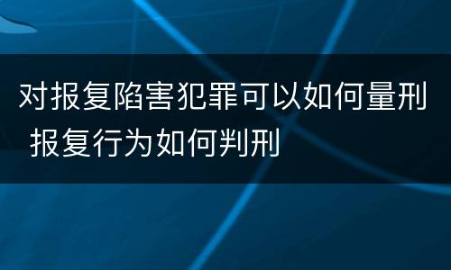 对报复陷害犯罪可以如何量刑 报复行为如何判刑